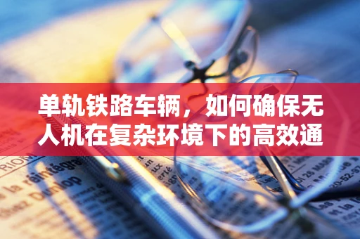 单轨铁路车辆，如何确保无人机在复杂环境下的高效通讯？