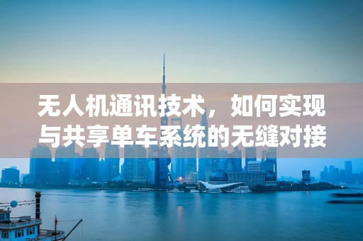 无人机通讯技术，如何实现与共享单车系统的无缝对接？