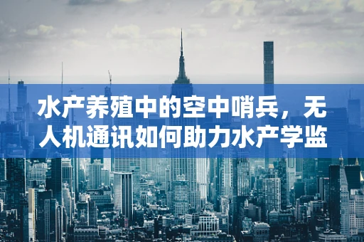 水产养殖中的空中哨兵，无人机通讯如何助力水产学监测？