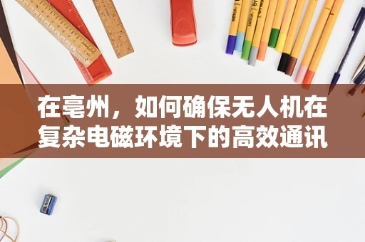 在亳州，如何确保无人机在复杂电磁环境下的高效通讯联络？