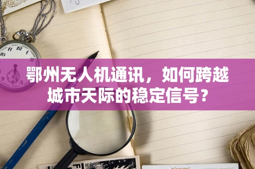鄂州无人机通讯，如何跨越城市天际的稳定信号？