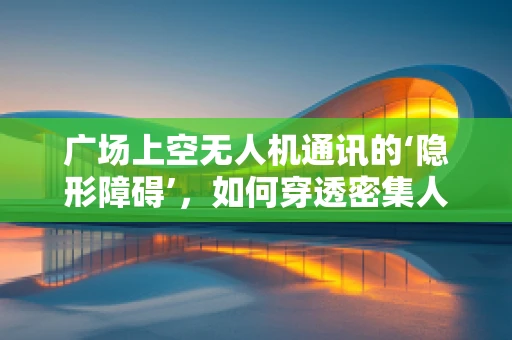 广场上空无人机通讯的‘隐形障碍’，如何穿透密集人群的信号干扰？