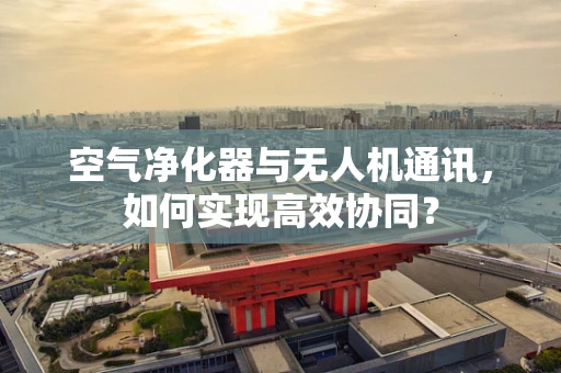 空气净化器与无人机通讯，如何实现高效协同？