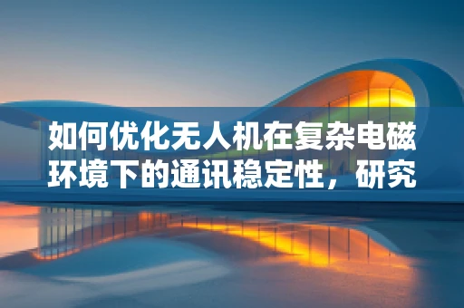 如何优化无人机在复杂电磁环境下的通讯稳定性，研究所实验室的探索与挑战？
