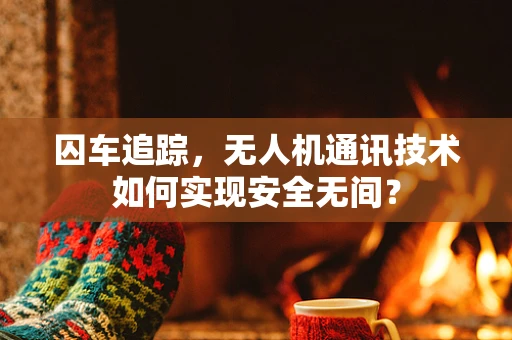 囚车追踪，无人机通讯技术如何实现安全无间？