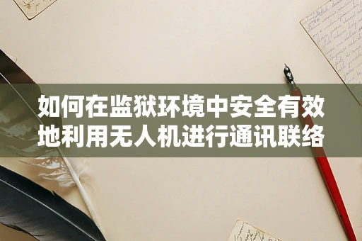 如何在监狱环境中安全有效地利用无人机进行通讯联络？