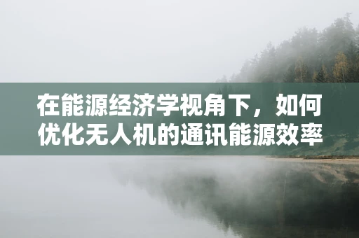 在能源经济学视角下，如何优化无人机的通讯能源效率？