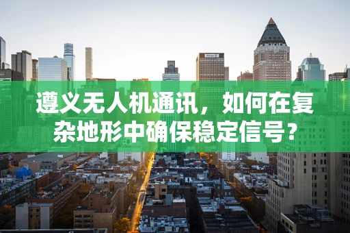 遵义无人机通讯，如何在复杂地形中确保稳定信号？