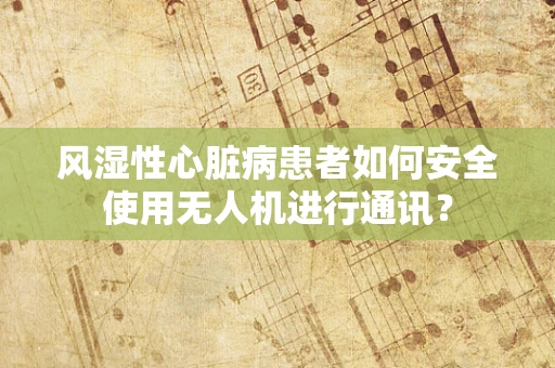 风湿性心脏病患者如何安全使用无人机进行通讯？