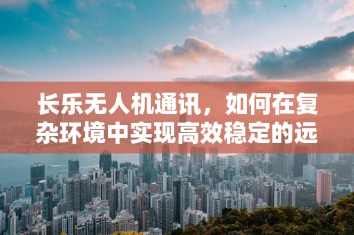 长乐无人机通讯，如何在复杂环境中实现高效稳定的远程联络？