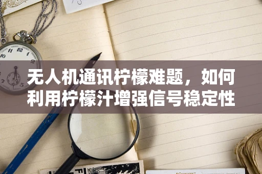 无人机通讯柠檬难题，如何利用柠檬汁增强信号稳定性？