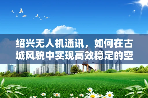 绍兴无人机通讯，如何在古城风貌中实现高效稳定的空中联络？