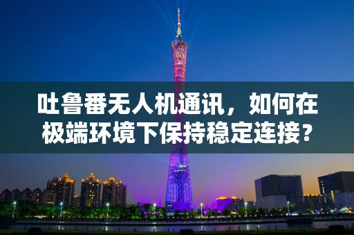 吐鲁番无人机通讯，如何在极端环境下保持稳定连接？