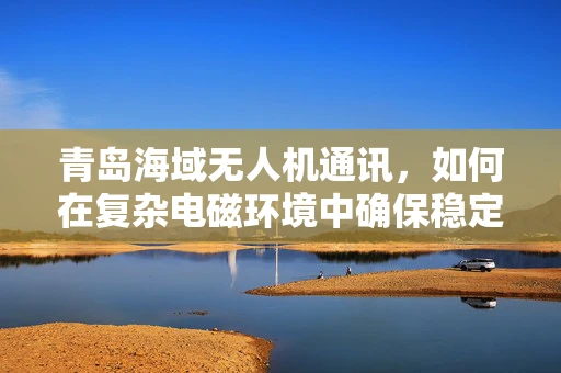 青岛海域无人机通讯，如何在复杂电磁环境中确保稳定联络？