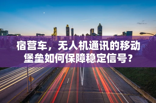 宿营车，无人机通讯的移动堡垒如何保障稳定信号？