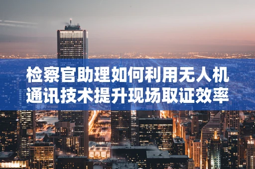 检察官助理如何利用无人机通讯技术提升现场取证效率？