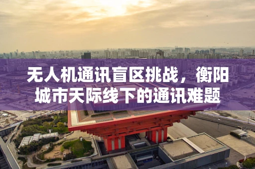 无人机通讯盲区挑战，衡阳城市天际线下的通讯难题