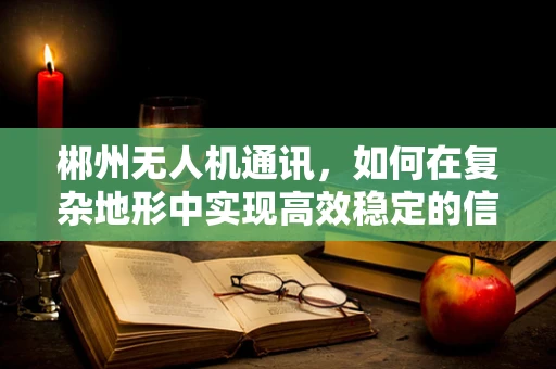 郴州无人机通讯，如何在复杂地形中实现高效稳定的信号传输？