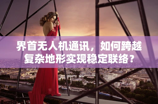 界首无人机通讯，如何跨越复杂地形实现稳定联络？