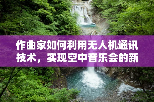 作曲家如何利用无人机通讯技术，实现空中音乐会的新纪元？