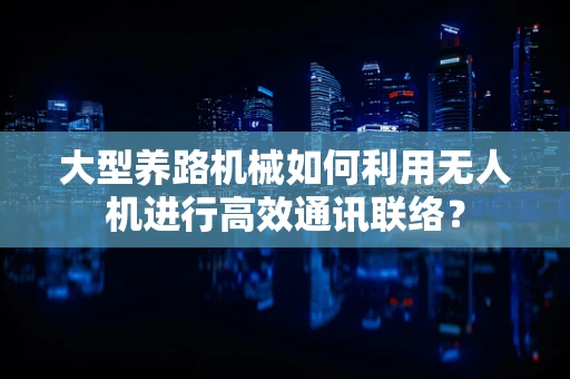 大型养路机械如何利用无人机进行高效通讯联络？