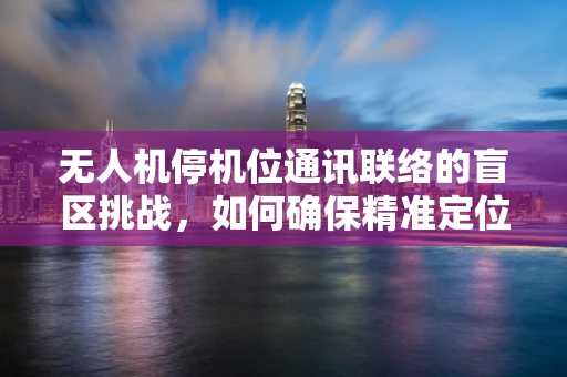 无人机停机位通讯联络的盲区挑战，如何确保精准定位与安全通信？