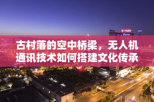 古村落的空中桥梁，无人机通讯技术如何搭建文化传承的‘无线’通道？