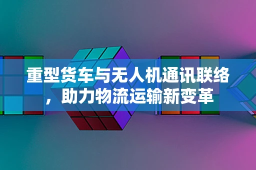 重型货车与无人机通讯联络，助力物流运输新变革