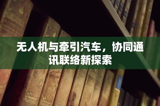 无人机与牵引汽车，协同通讯联络新探索
