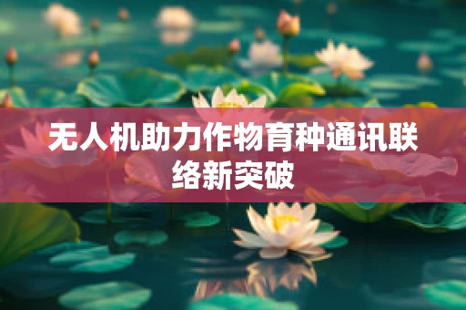无人机助力作物育种通讯联络新突破