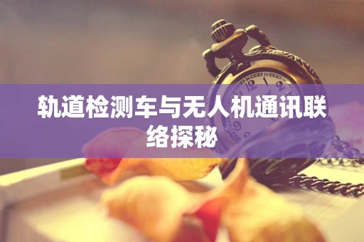 轨道检测车与无人机通讯联络探秘