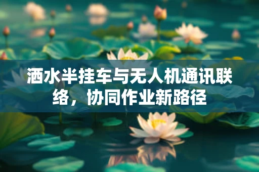 洒水半挂车与无人机通讯联络，协同作业新路径