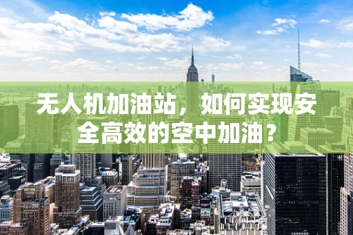 无人机加油站，如何实现安全高效的空中加油？