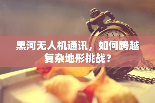 黑河无人机通讯，如何跨越复杂地形挑战？