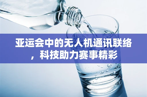 亚运会中的无人机通讯联络，科技助力赛事精彩