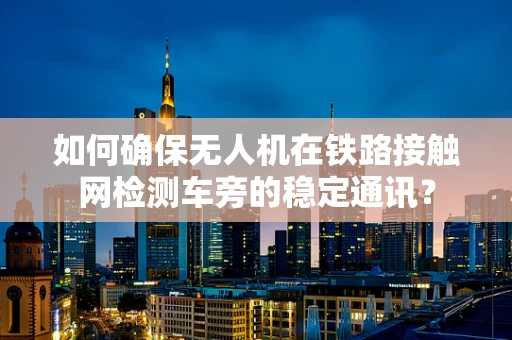 如何确保无人机在铁路接触网检测车旁的稳定通讯？