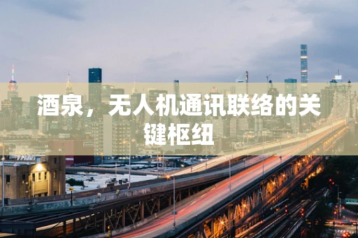 酒泉，无人机通讯联络的关键枢纽