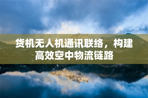货机无人机通讯联络，构建高效空中物流链路