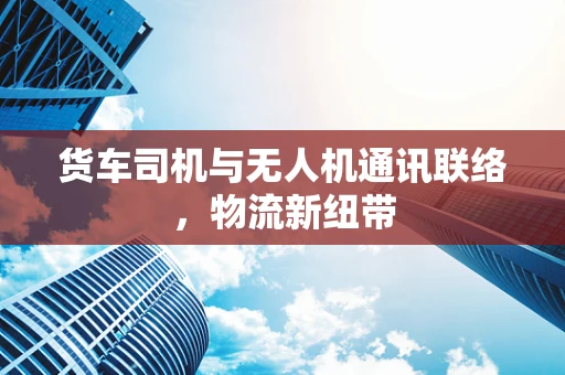 货车司机与无人机通讯联络，物流新纽带