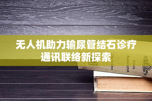 无人机助力输尿管结石诊疗通讯联络新探索