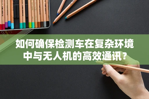 如何确保检测车在复杂环境中与无人机的高效通讯？