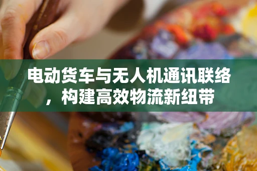 电动货车与无人机通讯联络，构建高效物流新纽带