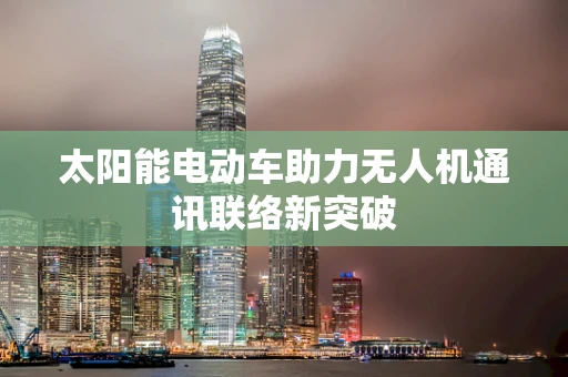 太阳能电动车助力无人机通讯联络新突破