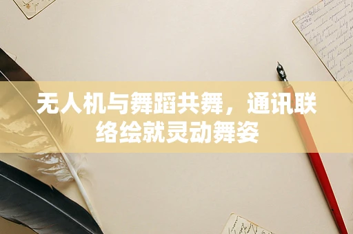 无人机与舞蹈共舞，通讯联络绘就灵动舞姿