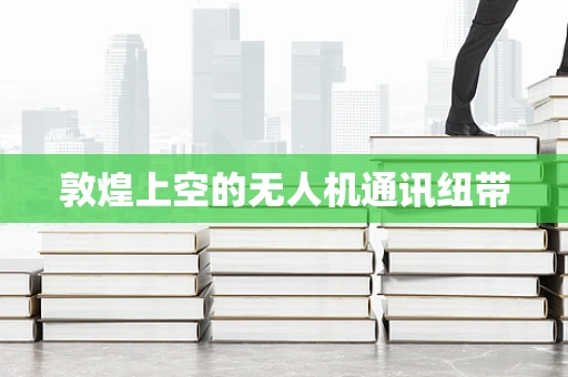 敦煌上空的无人机通讯纽带