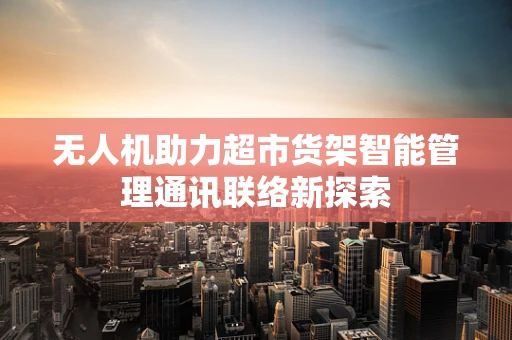 无人机助力超市货架智能管理通讯联络新探索