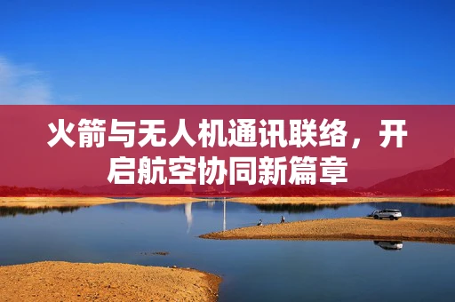 火箭与无人机通讯联络，开启航空协同新篇章