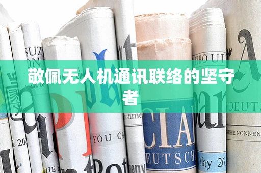 敬佩无人机通讯联络的坚守者