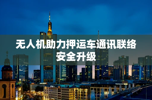 无人机助力押运车通讯联络安全升级