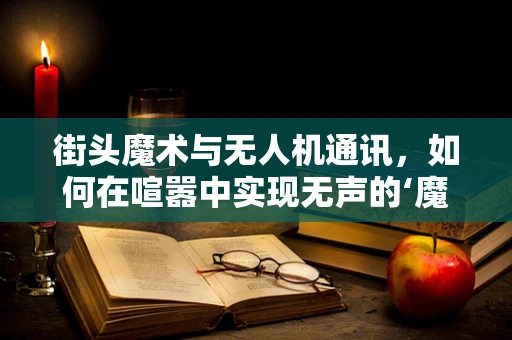 街头魔术与无人机通讯，如何在喧嚣中实现无声的‘魔法’连接？